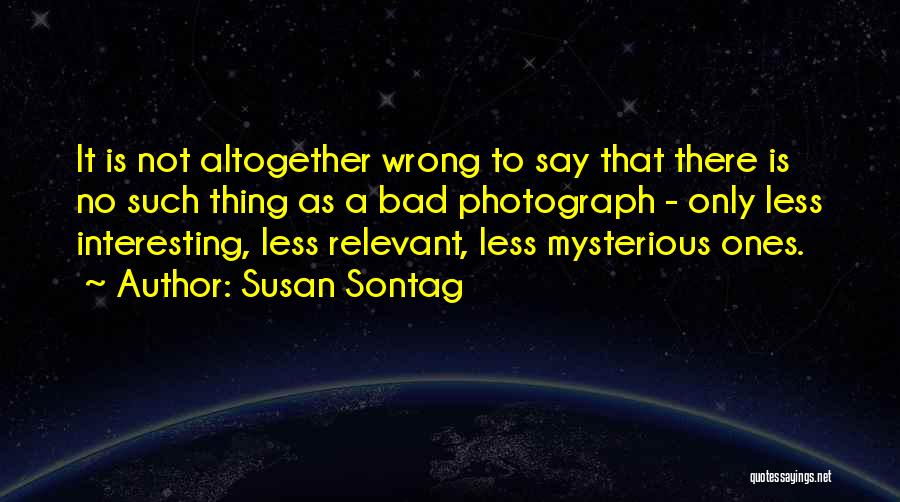 Susan Sontag Quotes: It Is Not Altogether Wrong To Say That There Is No Such Thing As A Bad Photograph - Only Less
