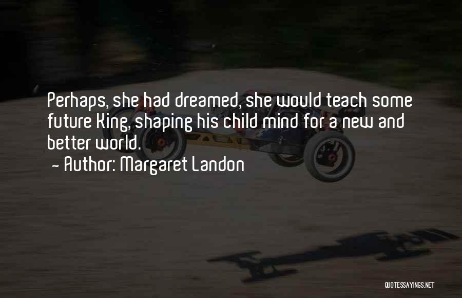 Margaret Landon Quotes: Perhaps, She Had Dreamed, She Would Teach Some Future King, Shaping His Child Mind For A New And Better World.