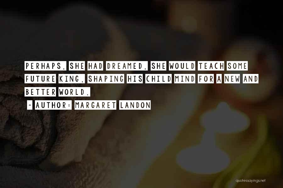 Margaret Landon Quotes: Perhaps, She Had Dreamed, She Would Teach Some Future King, Shaping His Child Mind For A New And Better World.