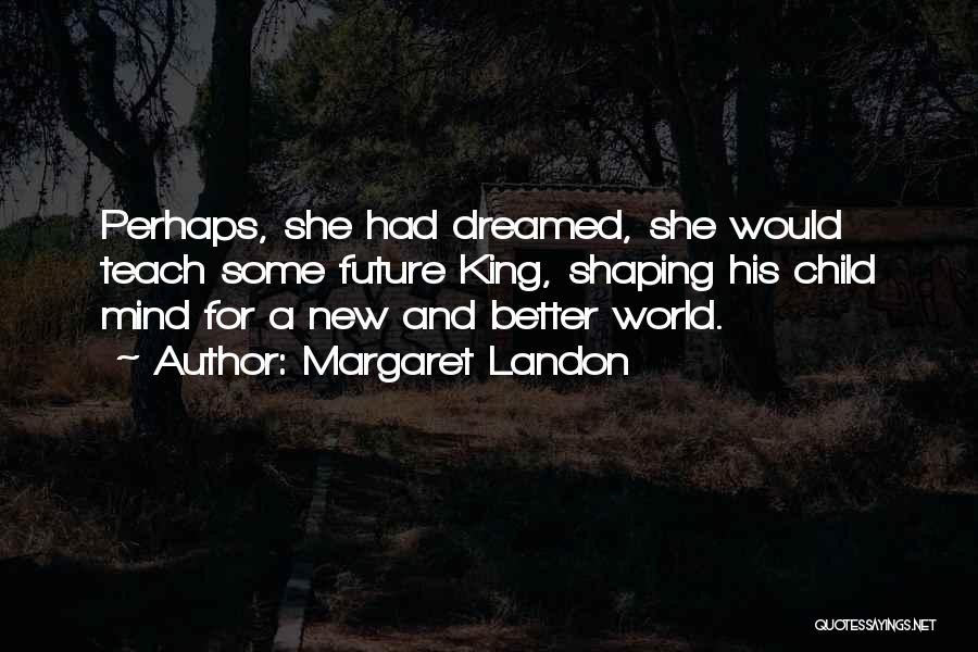 Margaret Landon Quotes: Perhaps, She Had Dreamed, She Would Teach Some Future King, Shaping His Child Mind For A New And Better World.