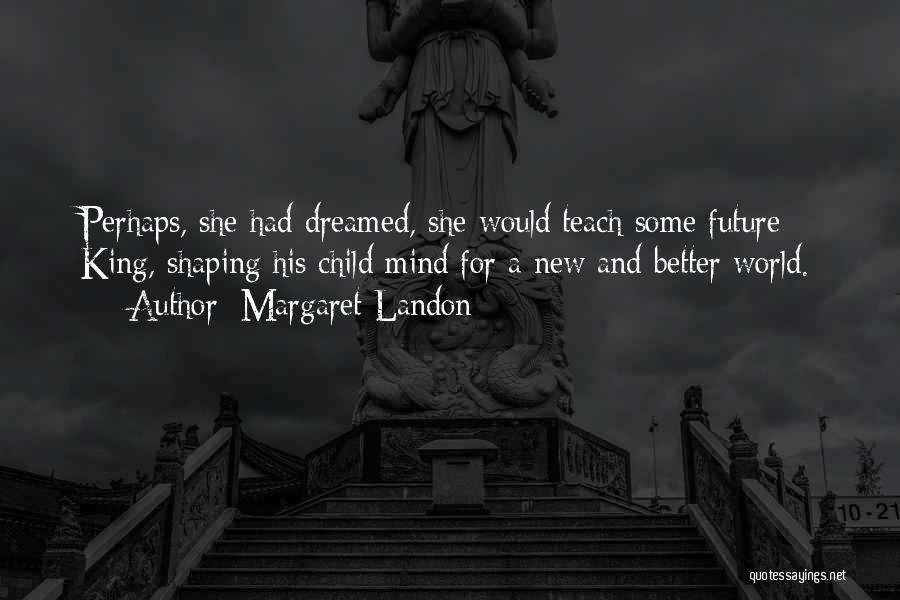 Margaret Landon Quotes: Perhaps, She Had Dreamed, She Would Teach Some Future King, Shaping His Child Mind For A New And Better World.