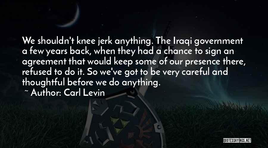 Carl Levin Quotes: We Shouldn't Knee Jerk Anything. The Iraqi Government A Few Years Back, When They Had A Chance To Sign An