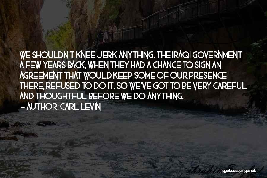 Carl Levin Quotes: We Shouldn't Knee Jerk Anything. The Iraqi Government A Few Years Back, When They Had A Chance To Sign An