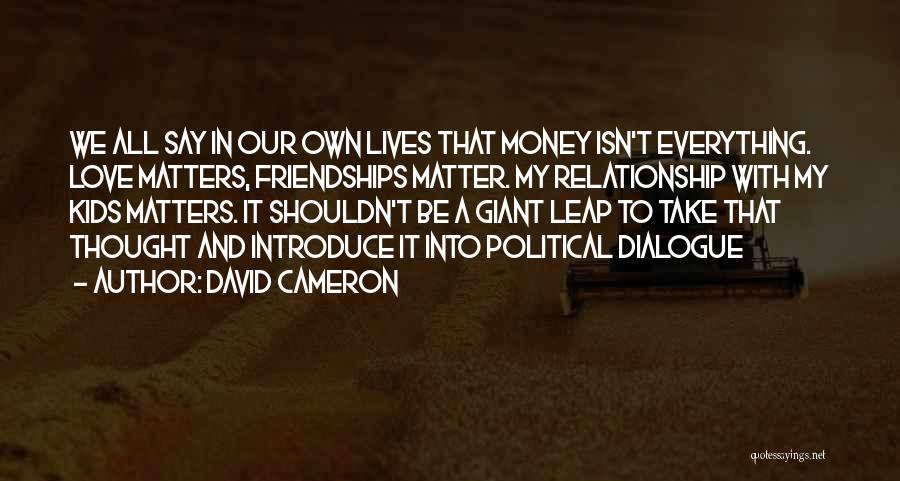 David Cameron Quotes: We All Say In Our Own Lives That Money Isn't Everything. Love Matters, Friendships Matter. My Relationship With My Kids