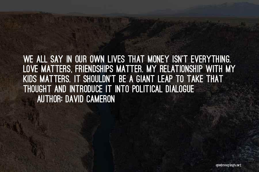 David Cameron Quotes: We All Say In Our Own Lives That Money Isn't Everything. Love Matters, Friendships Matter. My Relationship With My Kids