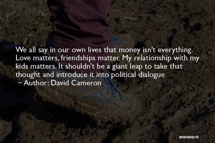 David Cameron Quotes: We All Say In Our Own Lives That Money Isn't Everything. Love Matters, Friendships Matter. My Relationship With My Kids