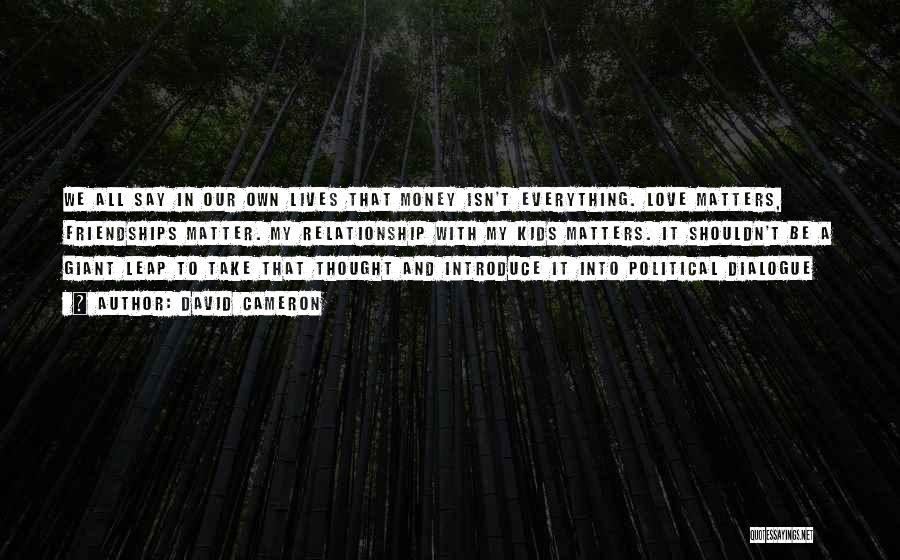 David Cameron Quotes: We All Say In Our Own Lives That Money Isn't Everything. Love Matters, Friendships Matter. My Relationship With My Kids