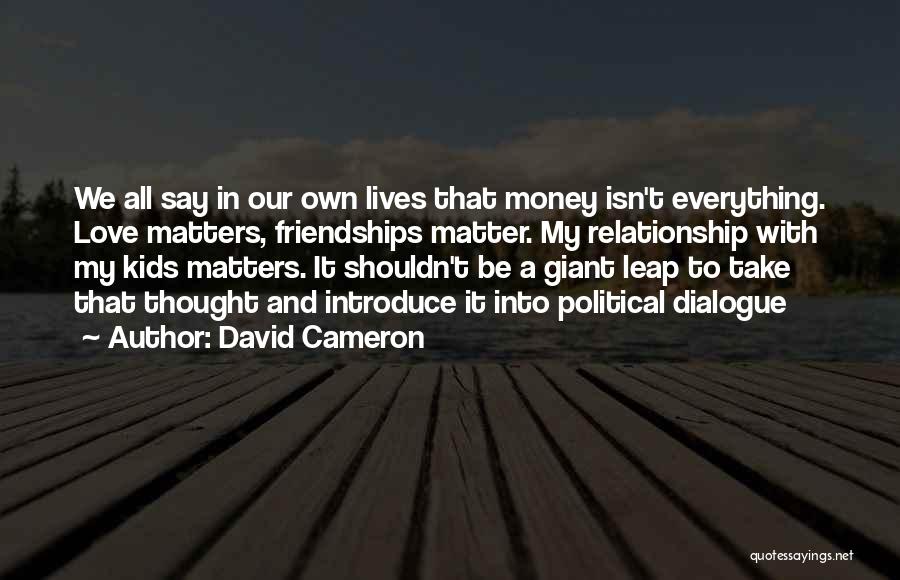 David Cameron Quotes: We All Say In Our Own Lives That Money Isn't Everything. Love Matters, Friendships Matter. My Relationship With My Kids