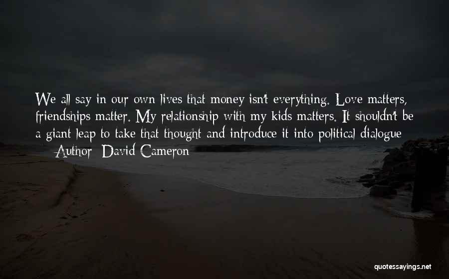 David Cameron Quotes: We All Say In Our Own Lives That Money Isn't Everything. Love Matters, Friendships Matter. My Relationship With My Kids