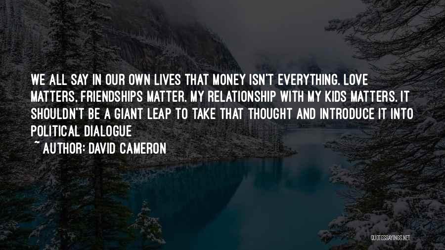 David Cameron Quotes: We All Say In Our Own Lives That Money Isn't Everything. Love Matters, Friendships Matter. My Relationship With My Kids