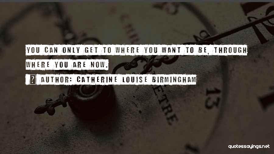 Catherine Louise Birmingham Quotes: You Can Only Get To Where You Want To Be, Through Where You Are Now.