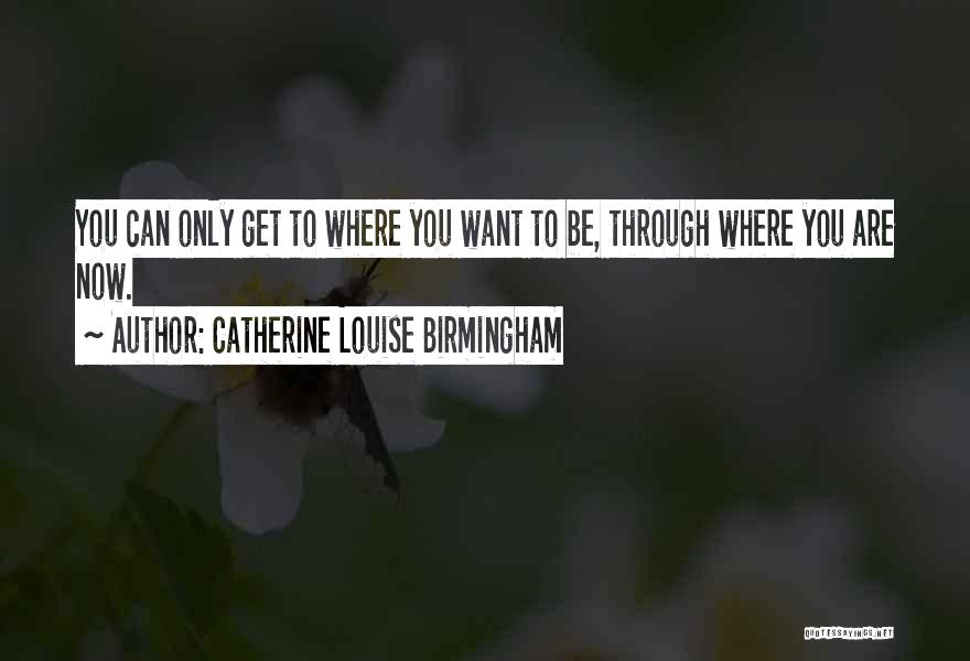 Catherine Louise Birmingham Quotes: You Can Only Get To Where You Want To Be, Through Where You Are Now.