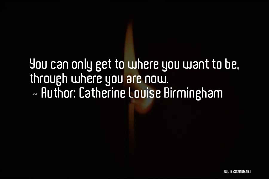Catherine Louise Birmingham Quotes: You Can Only Get To Where You Want To Be, Through Where You Are Now.
