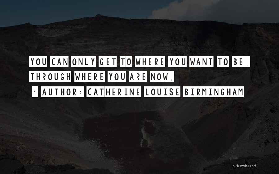 Catherine Louise Birmingham Quotes: You Can Only Get To Where You Want To Be, Through Where You Are Now.