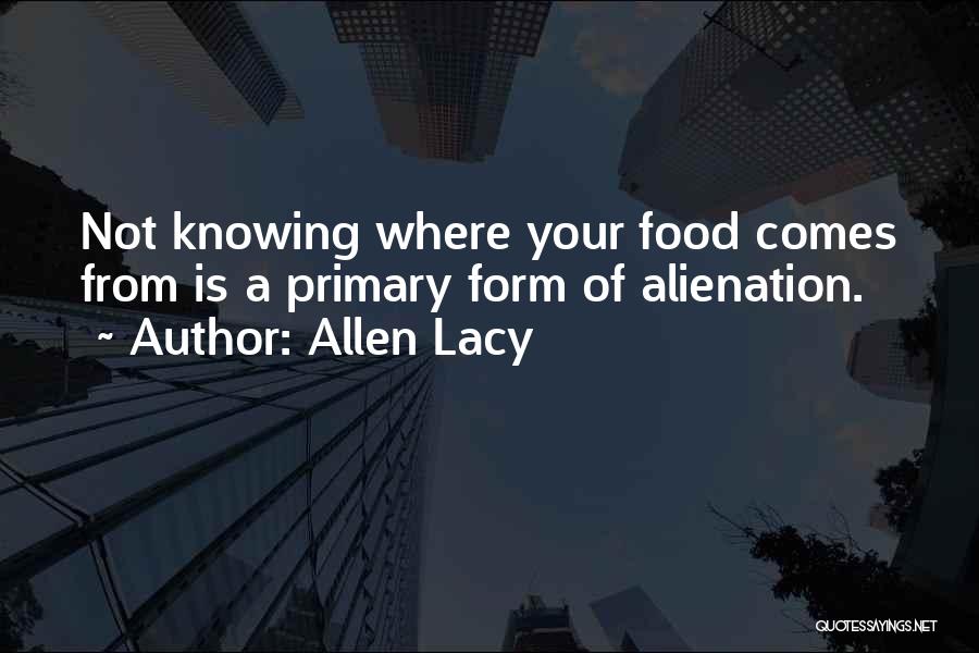 Allen Lacy Quotes: Not Knowing Where Your Food Comes From Is A Primary Form Of Alienation.