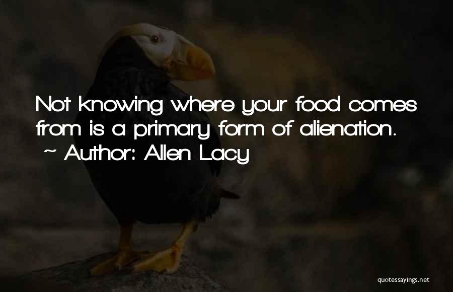 Allen Lacy Quotes: Not Knowing Where Your Food Comes From Is A Primary Form Of Alienation.
