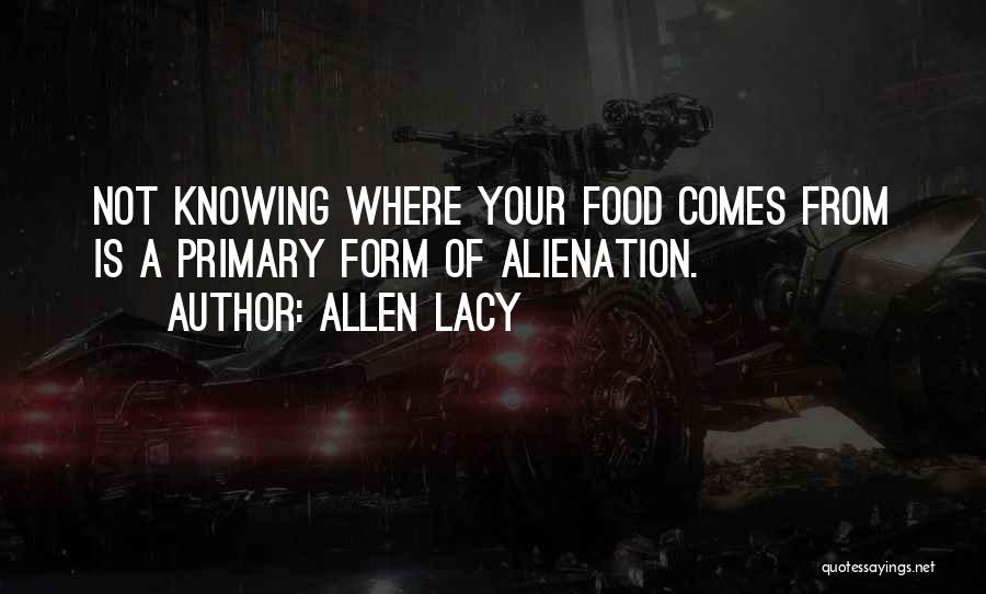 Allen Lacy Quotes: Not Knowing Where Your Food Comes From Is A Primary Form Of Alienation.