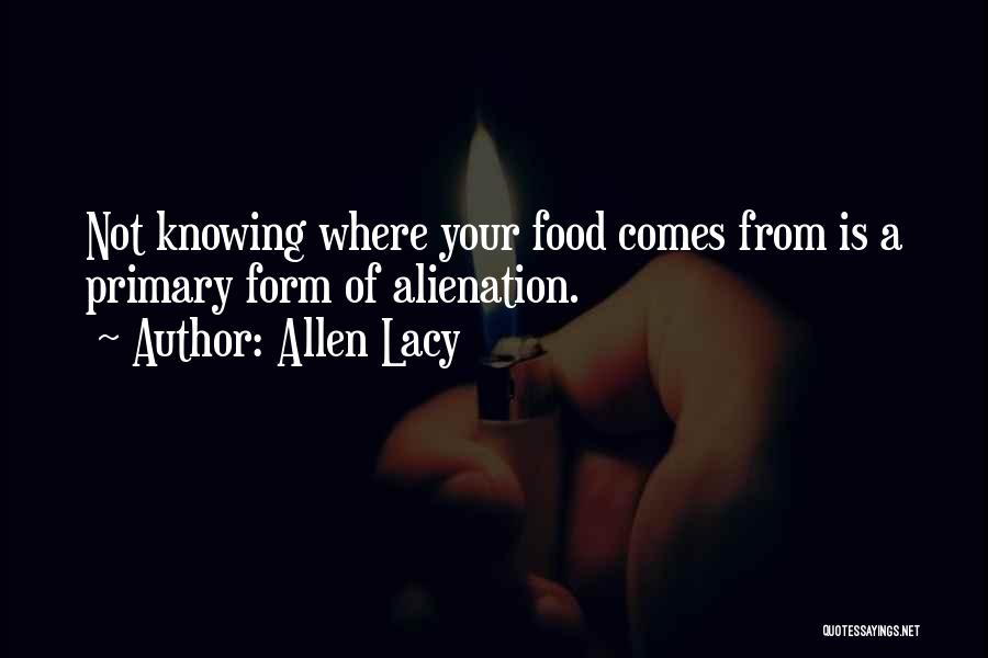 Allen Lacy Quotes: Not Knowing Where Your Food Comes From Is A Primary Form Of Alienation.