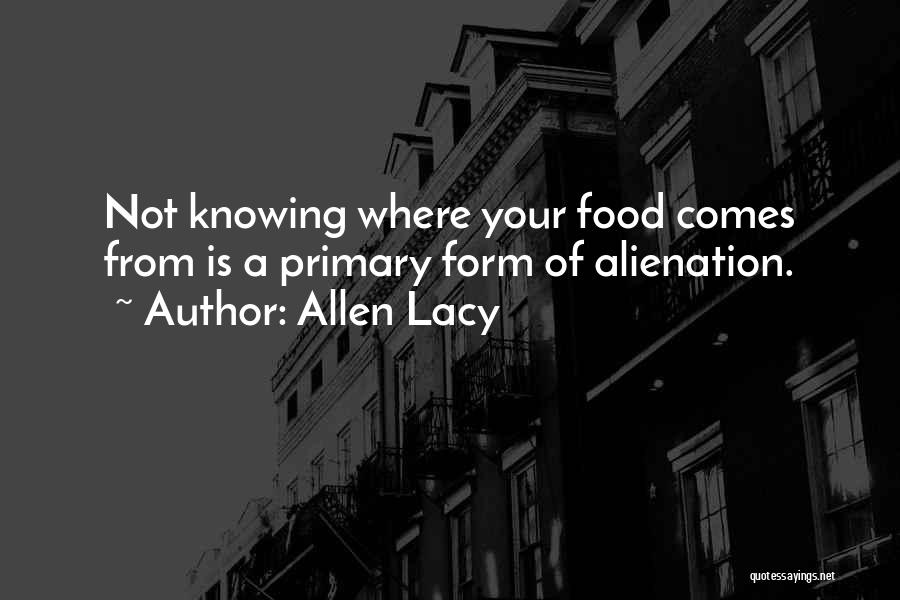 Allen Lacy Quotes: Not Knowing Where Your Food Comes From Is A Primary Form Of Alienation.