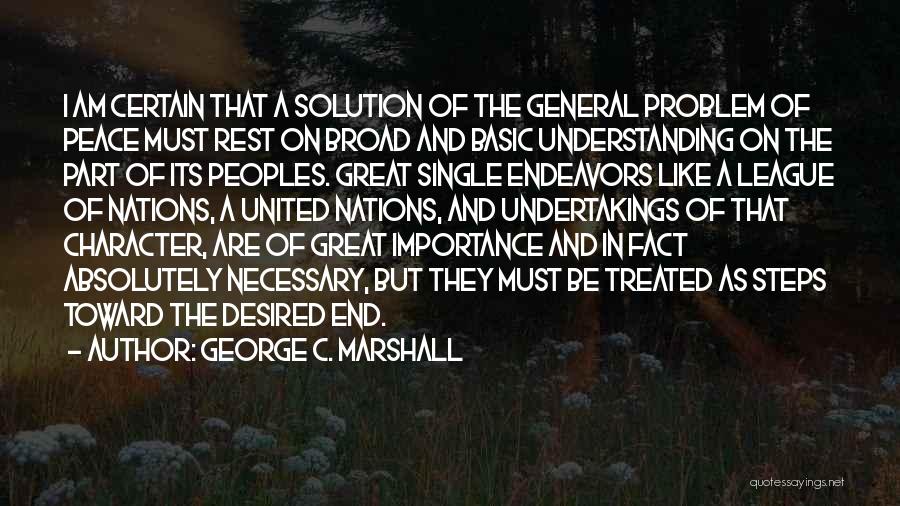 George C. Marshall Quotes: I Am Certain That A Solution Of The General Problem Of Peace Must Rest On Broad And Basic Understanding On