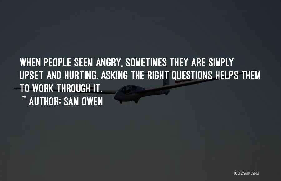 Sam Owen Quotes: When People Seem Angry, Sometimes They Are Simply Upset And Hurting. Asking The Right Questions Helps Them To Work Through