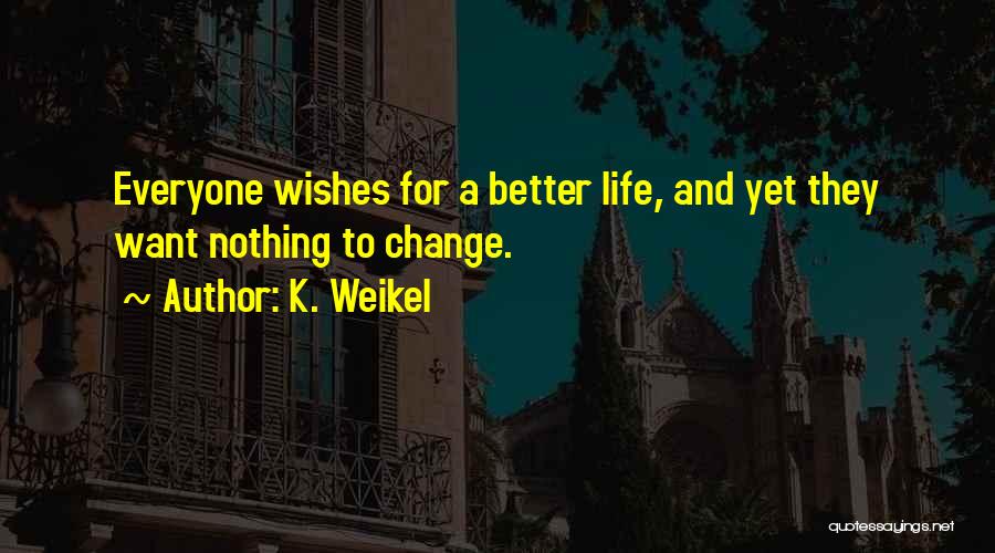 K. Weikel Quotes: Everyone Wishes For A Better Life, And Yet They Want Nothing To Change.