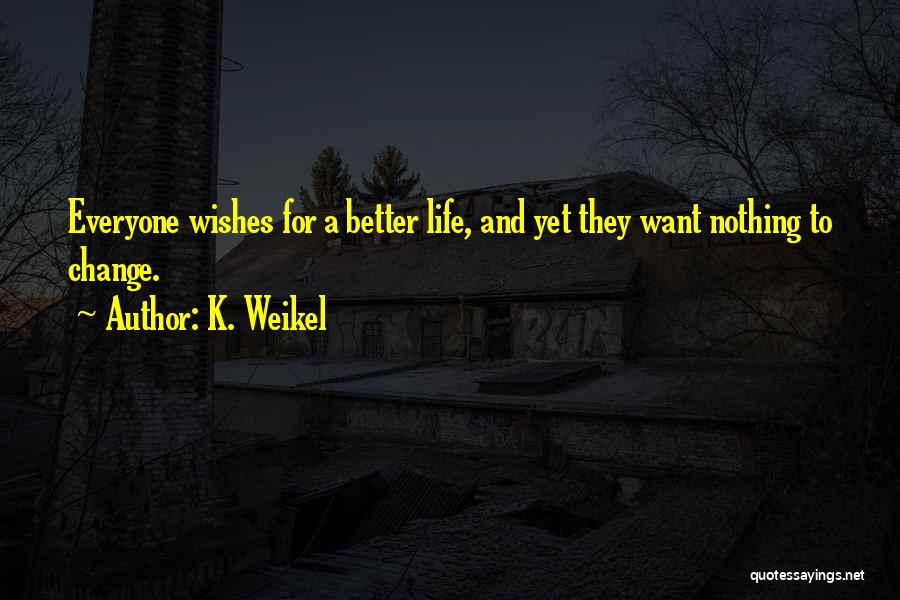 K. Weikel Quotes: Everyone Wishes For A Better Life, And Yet They Want Nothing To Change.