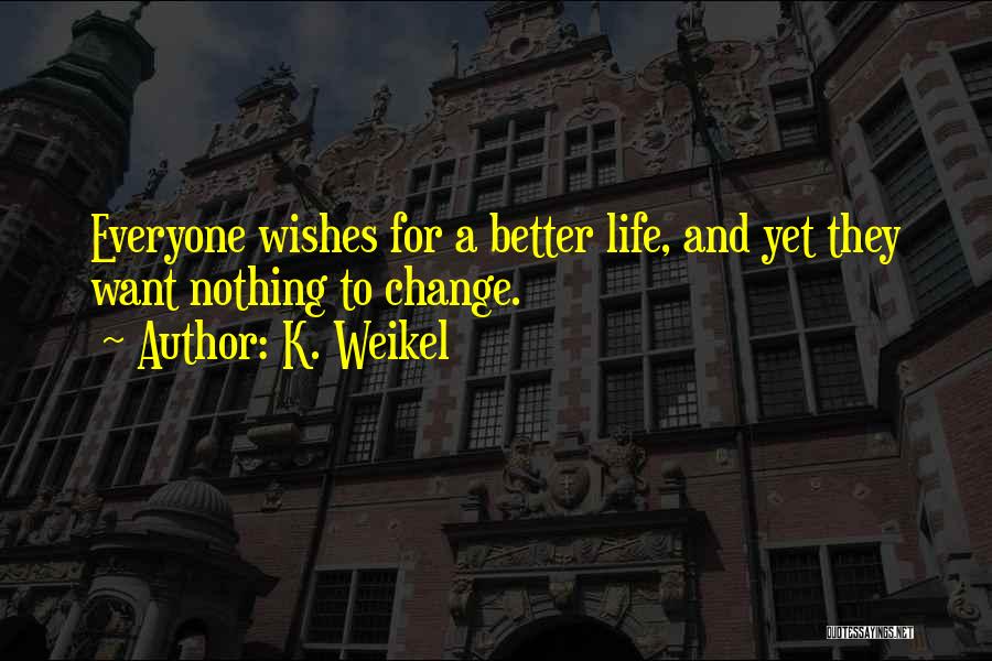 K. Weikel Quotes: Everyone Wishes For A Better Life, And Yet They Want Nothing To Change.