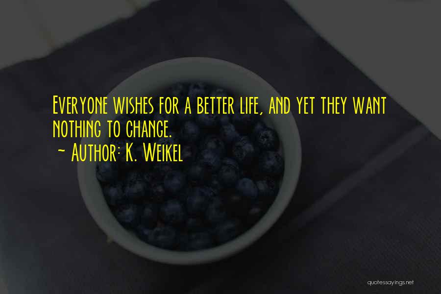 K. Weikel Quotes: Everyone Wishes For A Better Life, And Yet They Want Nothing To Change.