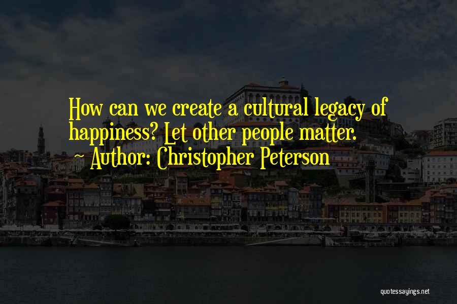 Christopher Peterson Quotes: How Can We Create A Cultural Legacy Of Happiness? Let Other People Matter.