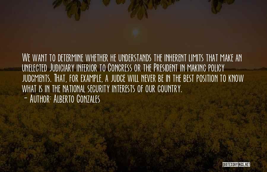 Alberto Gonzales Quotes: We Want To Determine Whether He Understands The Inherent Limits That Make An Unelected Judiciary Inferior To Congress Or The