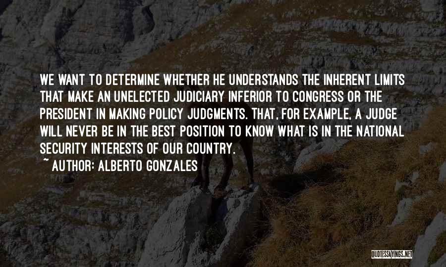 Alberto Gonzales Quotes: We Want To Determine Whether He Understands The Inherent Limits That Make An Unelected Judiciary Inferior To Congress Or The