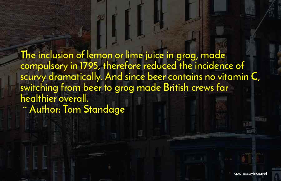 Tom Standage Quotes: The Inclusion Of Lemon Or Lime Juice In Grog, Made Compulsory In 1795, Therefore Reduced The Incidence Of Scurvy Dramatically.