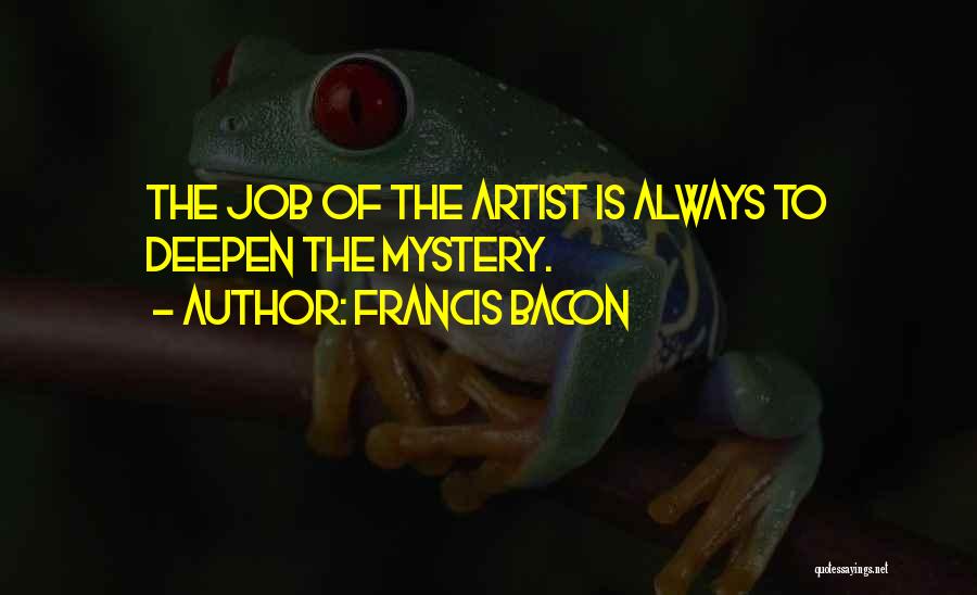 Francis Bacon Quotes: The Job Of The Artist Is Always To Deepen The Mystery.