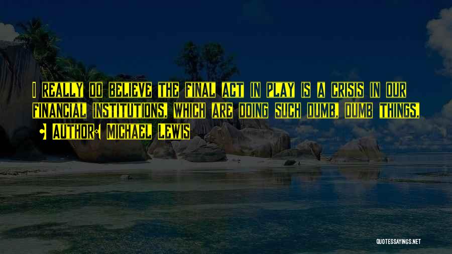 Michael Lewis Quotes: I Really Do Believe The Final Act In Play Is A Crisis In Our Financial Institutions, Which Are Doing Such