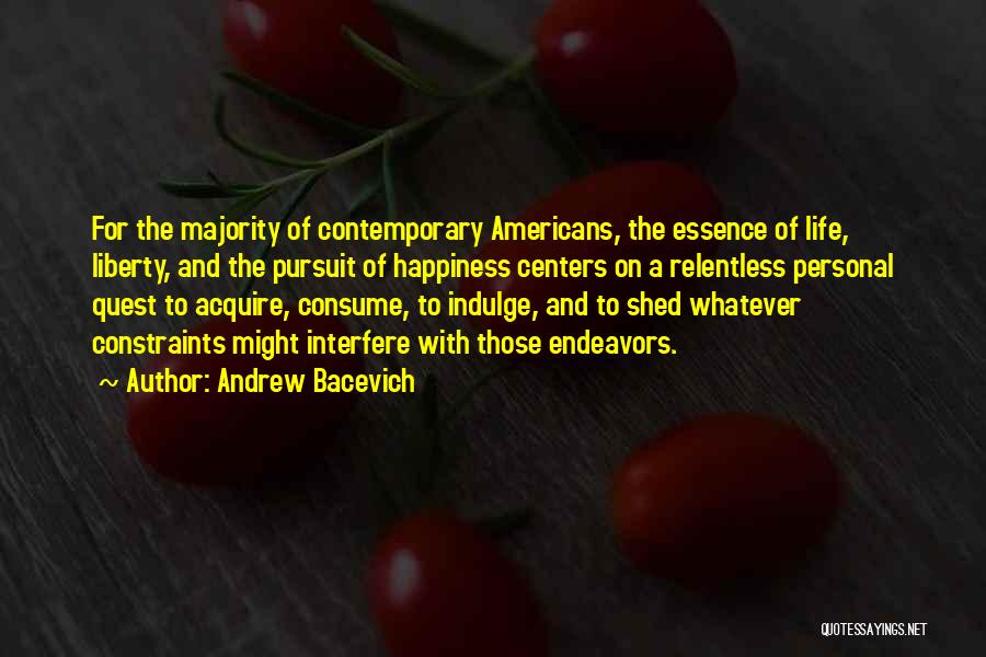 Andrew Bacevich Quotes: For The Majority Of Contemporary Americans, The Essence Of Life, Liberty, And The Pursuit Of Happiness Centers On A Relentless