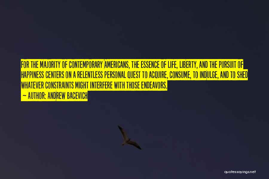 Andrew Bacevich Quotes: For The Majority Of Contemporary Americans, The Essence Of Life, Liberty, And The Pursuit Of Happiness Centers On A Relentless