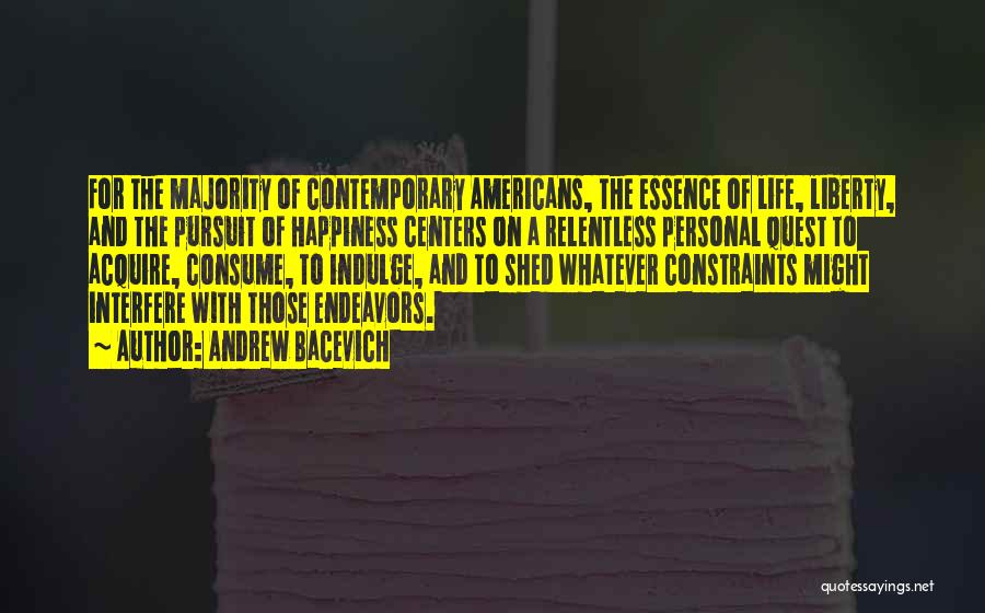 Andrew Bacevich Quotes: For The Majority Of Contemporary Americans, The Essence Of Life, Liberty, And The Pursuit Of Happiness Centers On A Relentless