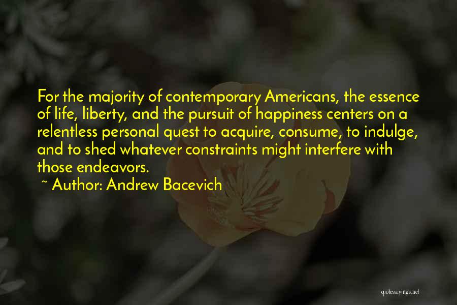 Andrew Bacevich Quotes: For The Majority Of Contemporary Americans, The Essence Of Life, Liberty, And The Pursuit Of Happiness Centers On A Relentless