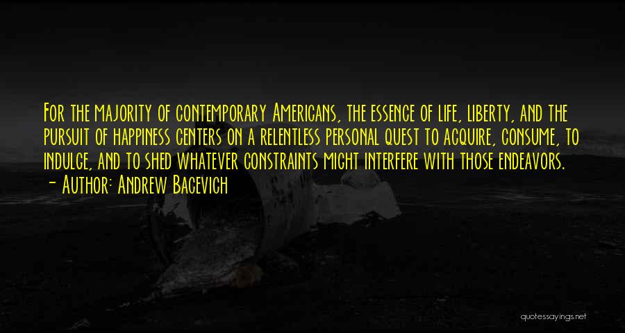 Andrew Bacevich Quotes: For The Majority Of Contemporary Americans, The Essence Of Life, Liberty, And The Pursuit Of Happiness Centers On A Relentless