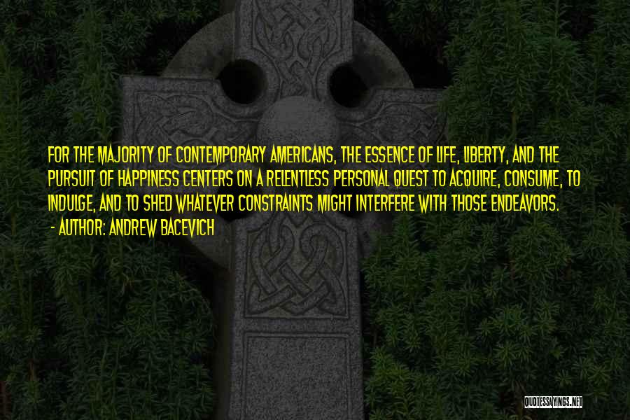 Andrew Bacevich Quotes: For The Majority Of Contemporary Americans, The Essence Of Life, Liberty, And The Pursuit Of Happiness Centers On A Relentless