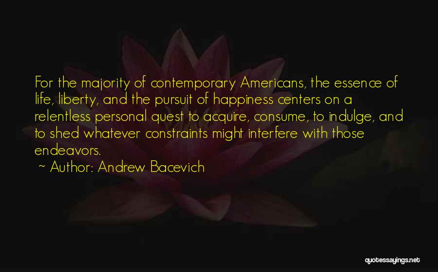 Andrew Bacevich Quotes: For The Majority Of Contemporary Americans, The Essence Of Life, Liberty, And The Pursuit Of Happiness Centers On A Relentless