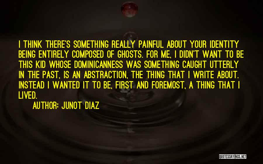 Junot Diaz Quotes: I Think There's Something Really Painful About Your Identity Being Entirely Composed Of Ghosts. For Me, I Didn't Want To