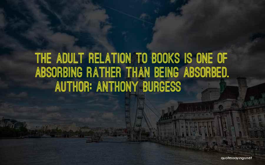 Anthony Burgess Quotes: The Adult Relation To Books Is One Of Absorbing Rather Than Being Absorbed.