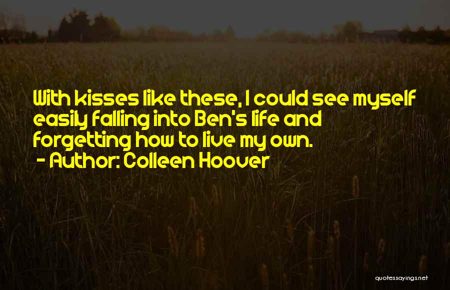 Colleen Hoover Quotes: With Kisses Like These, I Could See Myself Easily Falling Into Ben's Life And Forgetting How To Live My Own.
