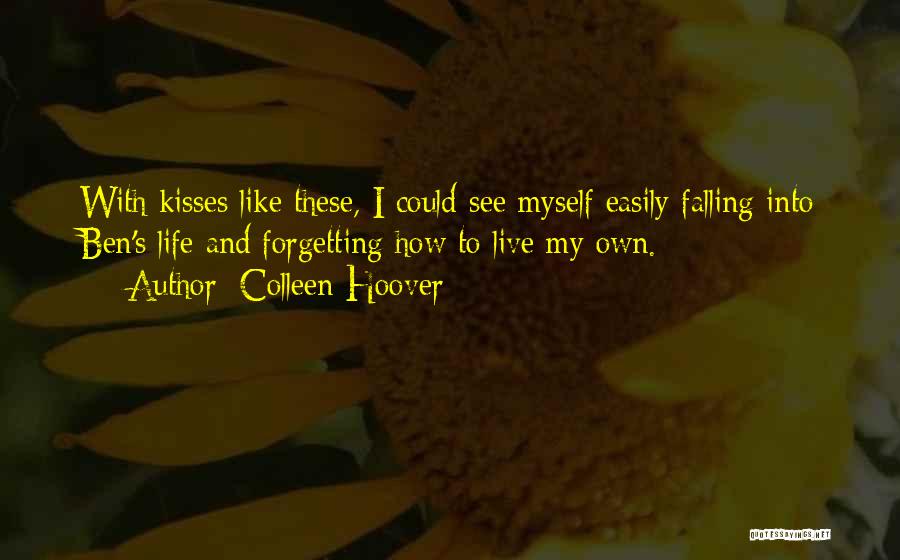 Colleen Hoover Quotes: With Kisses Like These, I Could See Myself Easily Falling Into Ben's Life And Forgetting How To Live My Own.
