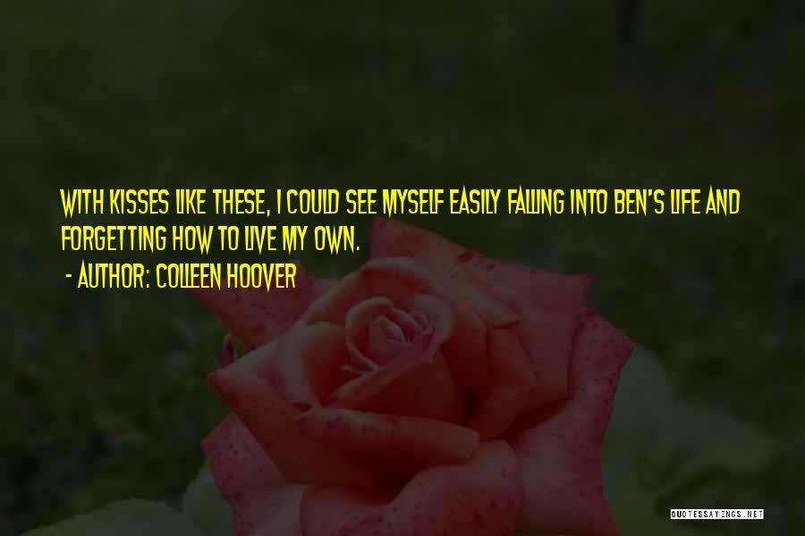 Colleen Hoover Quotes: With Kisses Like These, I Could See Myself Easily Falling Into Ben's Life And Forgetting How To Live My Own.