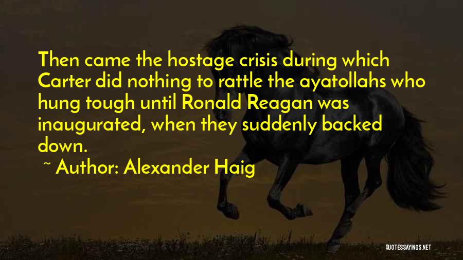 Alexander Haig Quotes: Then Came The Hostage Crisis During Which Carter Did Nothing To Rattle The Ayatollahs Who Hung Tough Until Ronald Reagan