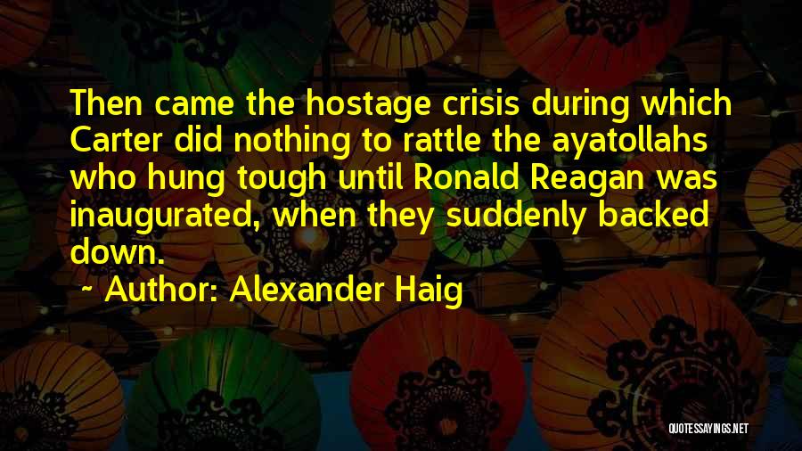 Alexander Haig Quotes: Then Came The Hostage Crisis During Which Carter Did Nothing To Rattle The Ayatollahs Who Hung Tough Until Ronald Reagan