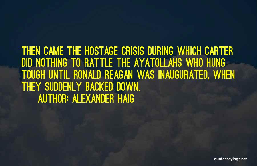 Alexander Haig Quotes: Then Came The Hostage Crisis During Which Carter Did Nothing To Rattle The Ayatollahs Who Hung Tough Until Ronald Reagan